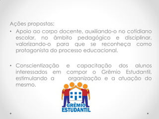 Ações propostas:
• Apoio ao corpo docente, auxiliando-o no cotidiano
escolar, no âmbito pedagógico e disciplinar,
valorizando-o para que se reconheça como
protagonista do processo educacional.
• Conscientização e capacitação dos alunos
interessados em compor o Grêmio Estudantil,
estimulando a organização e a atuação do
mesmo.
 