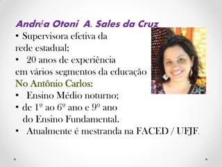 Andréa Otoni A. Sales da Cruz
• Supervisora efetiva da
rede estadual;
• 20 anos de experiência
em vários segmentos da educação
No Antônio Carlos:
• Ensino Médio noturno;
• de 1º ao 6º ano e 9º ano
do Ensino Fundamental.
• Atualmente é mestranda na FACED / UFJF.
 
