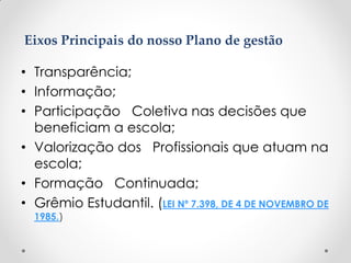 • Transparência;
• Informação;
• Participação Coletiva nas decisões que
beneficiam a escola;
• Valorização dos Profissionais que atuam na
escola;
• Formação Continuada;
• Grêmio Estudantil. (LEI Nº 7.398, DE 4 DE NOVEMBRO DE
1985.)
Eixos Principais do nosso Plano de gestão
 