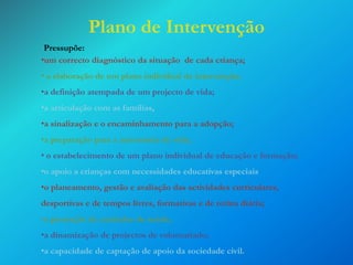 Plano de Intervenção
Pressupõe:
•um correcto diagnóstico da situação de cada criança;
• a elaboração de um plano individual de intervenção;
•a definição atempada de um projecto de vida;
•a articulação com as famílias,

•a sinalização e o encaminhamento para a adopção;
•a preparação para a autonomia de vida;
• o estabelecimento de um plano individual de educação e formação;
•o apoio a crianças com necessidades educativas especiais

•o planeamento, gestão e avaliação das actividades curriculares,
desportivas e de tempos livres, formativas e de rotina diária;
•a prestação de cuidados de saúde;
•a dinamização de projectos de voluntariado;
•a capacidade de captação de apoio da sociedade civil.

 