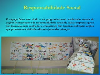 Responsabilidade Social
O espaço físico tem vindo a ser progressivamente melhorado através de
acções de mecenato e de responsabilidade social de várias empresas que o
vão tornando mais acolhedor e confortável. São também realizadas acções
que promovem actividades diversas junto das crianças.

 