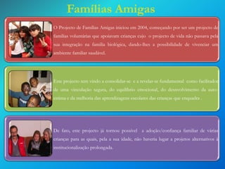 Famílias Amigas
O Projecto de Famílias Amigas iniciou em 2004, começando por ser um projecto de

familias voluntárias que apoiavam crianças cujo o projecto de vida não passava pela
sua integração na familia biológica, dando-lhes a possibilidade de vivenciar um
ambiente familiar saudável.

Este projecto tem vindo a consolidar-se e a revelar-se fundamental como facilitador
de uma vinculação segura, do equilíbrio emocional, do desnvolvimento da autoestima e da melhoria das aprendizagens escolares das crianças que enquadra .

De fato, este projecto já tornou possível a adoção/confiança familiar de várias
crianças para as quais, pela a sua idade, não haveria lugar a projetos alternativos à
institucionalização prolongada.

 