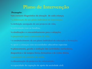 Plano de Intervenção
Pressupõe:
•um correcto diagnóstico da situação de cada criança;
• a elaboração de um plano individual de intervenção;

•a definição atempada de um projecto de vida;
•a articulação com as famílias,
•a sinalização e o encaminhamento para a adopção;

•a preparação para a autonomia de vida;
• o estabelecimento de um plano individual de educação e formação;

•o apoio a crianças com necessidades educativas especiais
•o planeamento, gestão e avaliação das actividades curriculares,
desportivas e de tempos livres, formativas e de rotina diária;
•a prestação de cuidados de saúde;
•a dinamização de projectos de voluntariado;

•a capacidade de captação de apoio da sociedade civil.

 