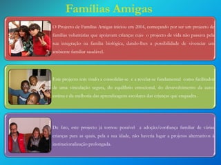 Famílias Amigas
O Projecto de Famílias Amigas iniciou em 2004, começando por ser um projecto de

familias voluntárias que apoiavam crianças cujo o projecto de vida não passava pela
sua integração na familia biológica, dando-lhes a possibilidade de vivenciar um

ambiente familiar saudável.

Este projecto tem vindo a consolidar-se e a revelar-se fundamental como facilitador
de uma vinculação segura, do equilíbrio emocional, do desnvolvimento da auto-

estima e da melhoria das aprendizagens escolares das crianças que enquadra .

De fato, este projecto já tornou possível a adoção/confiança familiar de várias
crianças para as quais, pela a sua idade, não haveria lugar a projetos alternativos à

institucionalização prolongada.

 