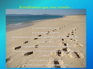Acreditamos que esta missão…

É uma longa caminhada
feita de pequenos passos,

no sentido de concretização dos sonhos das crianças e jovens
que acolhemos.
O sucesso desta caminhada depende também
do contributo que o comum dos cidadãos quiser e puder dar.
Afinal,

este é um projecto de todos nós,
enquanto sociedade responsável e solidária.

 