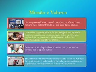 Missão e Valores
Num espaço acolhedor o conforto, o lar e os afectos devem
passar a fazer parte integrante do dia-a-dia destas crianças
Cabe-nos a responsabilidade de lhes assegurar um ambiente
familiar e securizante, um crescimento fisico e psicológico
saudavel, promover o seu equilíbrio emocional e o seu
desenvolvimento cognitivo e afectivo.

Procuramos incutir princípios e valores que promovam o
respeito por si e pelos outros.

Trabalhamos ao nível dos afetos acreditando assim no potencial
de crescimento e o lado saudável de cada um, por mais que as
experiências anteriores tenham sido muito traumáticas.

 