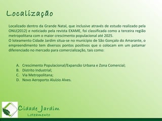 Cidade Jardim
Loteamento
Localização
Localizado dentro da Grande Natal, que inclusive através de estudo realizado pela
ONU(2012) e noticiado pela revista EXAME, foi classificada como a terceira região
metropolitana com o maior crescimento populacional até 2025.
O loteamento Cidade Jardim situa-se no munícipio de São Gonçalo do Amarante, o
empreendimento tem diversos pontos positivos que o colocam em um patamar
diferenciado no mercado para comercialização, tais como:
A. Crescimento Populacional/Expansão Urbana e Zona Comercial;
B. Distrito Industrial;
C. Via Metropolitana;
D. Novo Aeroporto Aluízio Alves.
 
