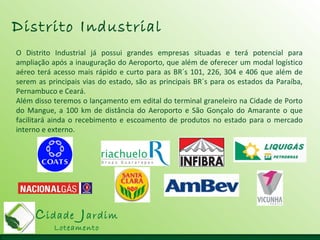 Cidade Jardim
Loteamento
Distrito Industrial
O Distrito Industrial já possui grandes empresas situadas e terá potencial para
ampliação após a inauguração do Aeroporto, que além de oferecer um modal logístico
aéreo terá acesso mais rápido e curto para as BR´s 101, 226, 304 e 406 que além de
serem as principais vias do estado, são as principais BR´s para os estados da Paraíba,
Pernambuco e Ceará.
Além disso teremos o lançamento em edital do terminal graneleiro na Cidade de Porto
do Mangue, a 100 km de distância do Aeroporto e São Gonçalo do Amarante o que
facilitará ainda o recebimento e escoamento de produtos no estado para o mercado
interno e externo.
 