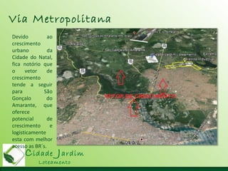 Cidade Jardim
Loteamento
Via Metropolitana
Devido ao
crescimento
urbano da
Cidade do Natal,
fica notório que
o vetor de
crescimento
tende a seguir
para São
Gonçalo do
Amarante, que
oferece
potencial de
crescimento e
logisticamente
esta com melhor
acesso as BR´s.
 