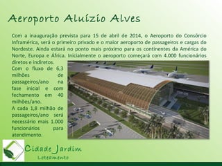 Cidade Jardim
Loteamento
Aeroporto Aluízio Alves
Com a inauguração prevista para 15 de abril de 2014, o Aeroporto do Consórcio
Inframérica, será o primeiro privado e o maior aeroporto de passageiros e cargas do
Nordeste. Ainda estará no ponto mais próximo para os continentes da América do
Norte, Europa e África. Inicialmente o aeroporto começará com 4.000 funcionários
diretos e indiretos.
Com o fluxo de 6,3
milhões de
passageiros/ano na
fase inicial e com
fechamento em 40
milhões/ano.
A cada 1,8 milhão de
passageiros/ano será
necessário mais 1.000
funcionários para
atendimento.
 