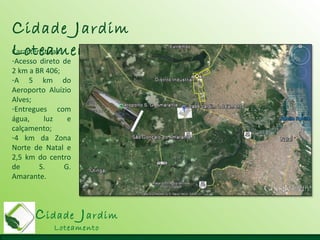 Cidade Jardim
Loteamento
Cidade Jardim
LoteamentoCaracterísticas:
-Acesso direto de
2 km a BR 406;
-A 5 km do
Aeroporto Aluízio
Alves;
-Entregues com
água, luz e
calçamento;
-4 km da Zona
Norte de Natal e
2,5 km do centro
de S. G.
Amarante.
 