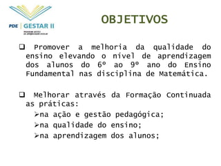 OBJETIVOS

     Promover a melhoria da qualidade do
    ensino elevando o nível de aprendizagem
    dos alunos do 6º ao 9º ano do Ensino
    Fundamental nas disciplina de Matemática.

     Melhorar através da Formação Continuada
    as práticas:
      na ação e gestão pedagógica;
      na qualidade do ensino;
      na aprendizagem dos alunos;
 