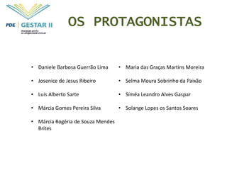 OS PROTAGONISTAS


• Daniele Barbosa Guerrão Lima     • Maria das Graças Martins Moreira

• Josenice de Jesus Ribeiro        • Selma Moura Sobrinho da Paixão

• Luis Alberto Sarte               • Siméa Leandro Alves Gaspar

• Márcia Gomes Pereira Silva       • Solange Lopes os Santos Soares

• Márcia Rogéria de Souza Mendes
  Brites
 