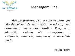 Mensagem Final


     Aos professores, fica o convite para que
não descuidem de sua missão de educar, nem
desanimem diante dos desafios. Pois, se a
educação    sozinha     não   transforma    a
sociedade, sem ela, tampouco, a sociedade
muda.

                                 Paulo Freire
 