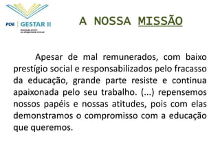 A NOSSA MISSÃO

      Apesar de mal remunerados, com baixo
prestígio social e responsabilizados pelo fracasso
da educação, grande parte resiste e continua
apaixonada pelo seu trabalho. (...) repensemos
nossos papéis e nossas atitudes, pois com elas
demonstramos o compromisso com a educação
que queremos.
 