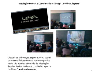 Mediação Escolar e Comunitária – EE Dep. Derville Allegretti 
Discutir as diferenças, sejam etnicas, sociais 
ou mesmo físicas é nosso ponto de partida 
nesta tão adversa atividade de Mediação 
Escolar. Assim, iniciamos o trabalho a partir 
do filme O Xadrez das cores 4 
 