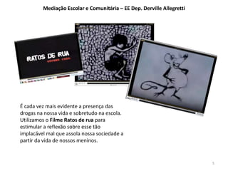 É cada vez mais evidente a presença das 
drogas na nossa vida e sobretudo na escola. 
Utilizamos o Filme Ratos de rua para 
estimular a reflexão sobre esse tão 
implacável mal que assola nossa sociedade a 
partir da vida de nossos meninos. 
5 
Mediação Escolar e Comunitária – EE Dep. Derville Allegretti 
 