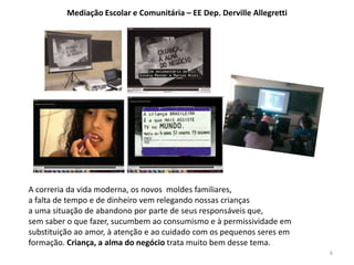 A correria da vida moderna, os novos moldes familiares, 
a falta de tempo e de dinheiro vem relegando nossas crianças 
a uma situação de abandono por parte de seus responsáveis que, 
sem saber o que fazer, sucumbem ao consumismo e à permissividade em 
substituição ao amor, à atenção e ao cuidado com os pequenos seres em 
formação. Criança, a alma do negócio trata muito bem desse tema. 
6 
Mediação Escolar e Comunitária – EE Dep. Derville Allegretti 
 