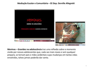 Meninas – Gravidez na adolescência traz uma reflexão sobre o momento 
vivido por nossos adolescentes que, cada vez mais novos e sem qualquer 
preparo, se tornam pais e mães acidentais cujas mudanças em tantas vidas 
envolvidas, talvez jamais poderão dar conta. 
7 
Mediação Escolar e Comunitária – EE Dep. Derville Allegretti 
