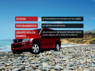 SUZUKI        9ª montadora no mundo e 4ª no Japão


FATURAMENTO   50 bilhões anualmente


GRUPO SOUZA   encarregados da Suzuki Veículos desde
              2008, depois de 5 anos de ausência
RAMOS
 