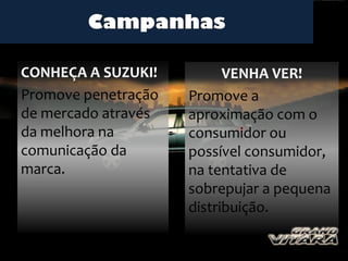 Campanhas

CONHEÇA A SUZUKI!          VENHA VER!
Promove penetração   Promove a
de mercado através   aproximação com o
da melhora na        consumidor ou
comunicação da       possível consumidor,
marca.               na tentativa de
                     sobrepujar a pequena
                     distribuição.
 