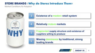 Relatively mature markets
Fragmented supply structure and existence of
suppliers willing to produce
4
5
RETAILERS
9
Missing dominance by traditional, strong
leading brands
6
Market Conditions for Adoption
Existence of a modern retail system3
GROUP 10
STORE BRANDS | Why do Stores Introduce Them?
 