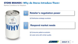 Retailer’s negotiation power
Respond market needs
1
2
RETAILERS
STORE BRANDS | Why do Stores Introduce Them?
 Distribution strategic evolution
 Consumer patterns evolution
 Lower price with similar quality
8
Market Conditions for Adoption
GROUP 10
 
