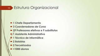 10

Estrutura Organizacional

 1 Chefe Departamento
 3 Coordenadores de Curso
 29 Professores efetivos e 9 substitutos
 1 Assistente Administrativo
 1 Técnico de Informática
 2 Bolsistas
 2 Terceirizados
 +1000 alunos

 