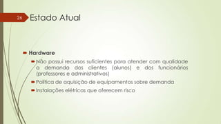 26

Estado Atual

 Hardware
 Não possui recursos suficientes para atender com qualidade
a demanda dos clientes (alunos) e dos funcionários
(professores e administrativos)

 Política de aquisição de equipamentos sobre demanda
 Instalações elétricas que oferecem risco

 