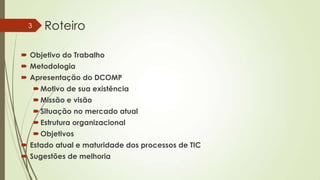 3

Roteiro

 Objetivo do Trabalho

 Metodologia
 Apresentação do DCOMP
 Motivo de sua existência
 Missão e visão
 Situação no mercado atual
 Estrutura organizacional
 Objetivos

 Estado atual e maturidade dos processos de TIC
 Sugestões de melhoria

 