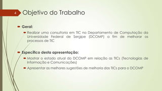 4

Objetivo do Trabalho
 Geral:
 Realizar uma consultoria em TIC no Departamento de Computação da
Universidade Federal de Sergipe (DCOMP) a fim de melhorar os
processos de TIC

 Específico desta apresentação:
 Mostrar o estado atual do DCOMP em relação as TICs (Tecnologias de
Informação e Comunicações)
 Apresentar as melhores sugestões de melhoria das TICs para o DCOMP

 