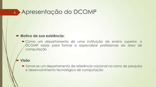 6

Apresentação do DCOMP

 Motivo de sua existência:
 Como um departamento de uma instituição de ensino superior, o
DCOMP existe para formar e especializar profissionais da área de
computação

 Visão
 Tornar-se um departamento de referência nacional no ramo de pesquisa
e desenvolvimento tecnológico de computação

 
