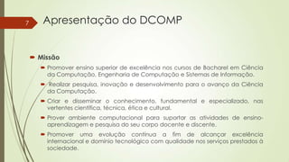 7

Apresentação do DCOMP
 Missão
 Promover ensino superior de excelência nos cursos de Bacharel em Ciência
da Computação, Engenharia de Computação e Sistemas de Informação.

 Realizar pesquisa, inovação e desenvolvimento para o avanço da Ciência
da Computação.
 Criar e disseminar o conhecimento, fundamental e especializado, nas
vertentes científica, técnica, ética e cultural.

 Prover ambiente computacional para suportar as atividades de ensinoaprendizagem e pesquisa do seu corpo docente e discente.
 Promover uma evolução contínua a fim de alcançar excelência
internacional e domínio tecnológico com qualidade nos serviços prestados à
sociedade.

 