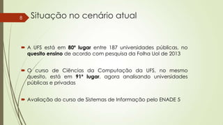 8

Situação no cenário atual

 A UFS está em 80º lugar entre 187 universidades públicas, no
quesito ensino de acordo com pesquisa da Folha Uol de 2013
 O curso de Ciências da Computação da UFS, no mesmo
quesito, está em 91º lugar, agora analisando universidades
públicas e privadas
 Avaliação do curso de Sistemas de Informação pelo ENADE 5

 
