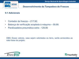 9.1 Adicionais
• Contador de frascos – 217,92;
• Balança de verificação acoplada à máquina – 59,90.
• Parafusadeira pneumática extra - 129,90
Desenvolvimento da Tampadora de Frascos
OBS: Esses valores, caso sejam solicitados os itens, serão acrescidos ao
valor base do projeto.
 