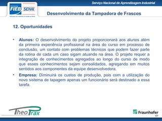 12. Oportunidades
• Alunos: O desenvolvimento do projeto proporcionará aos alunos além
da primeira experiência profissional na área do curso em processo de
conclusão, um contato com problemas técnicos que podem fazer parte
da rotina de cada um caso sigam atuando na área. O projeto requer a
integração de conhecimentos agregados ao longo do curso de modo
que esses conhecimentos sejam consolidados, agregando em muitos
sentidos aos componentes da equipe desenvolvedora.
• Empresa: Diminuirá os custos de produção, pois com a utilização do
novo sistema de tapagem apenas um funcionário será destinado a essa
tarefa.
Desenvolvimento da Tampadora de Frascos
 