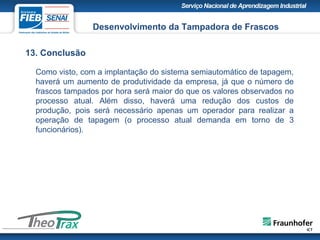 13. Conclusão
Desenvolvimento da Tampadora de Frascos
Como visto, com a implantação do sistema semiautomático de tapagem,
haverá um aumento de produtividade da empresa, já que o número de
frascos tampados por hora será maior do que os valores observados no
processo atual. Além disso, haverá uma redução dos custos de
produção, pois será necessário apenas um operador para realizar a
operação de tapagem (o processo atual demanda em torno de 3
funcionários).
 