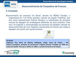 2. Contexto
Representante da empresa Vic Brasil, através do SENAI Cimatec, o
responsável Sr. Yuri Pinho solicitou, através do projeto TheoPrax, que
tem como representante Patrine Santana, a substituição do processo
manual de tapagem de embalagens diferentes de seus produtos. Para
isso, foi sugerido a automatização do processo de tapagem através do
desenvolvimento de uma Tapadora mecanizada de frascos que realiza a
tapagem de acordo com ajustes prévios.
Desenvolvimento da Tampadora de Frascos
Vic Brasil
Endereço: Rua Dalva de Oliveira Rodrigues, Itinga, Lauro de Freitas – BA
Fabrica cosméticos, produtos de perfumaria e higiene pessoal. Fundada em 1993 em
Caxias do Sul/RS. Veio para a Bahia em 2003, a convite do Governo do Estado.
Vic Brasil
Endereço: Rua Dalva de Oliveira Rodrigues, Itinga, Lauro de Freitas – BA
Fabrica cosméticos, produtos de perfumaria e higiene pessoal. Fundada em 1993 em
Caxias do Sul/RS. Veio para a Bahia em 2003, a convite do Governo do Estado.
 