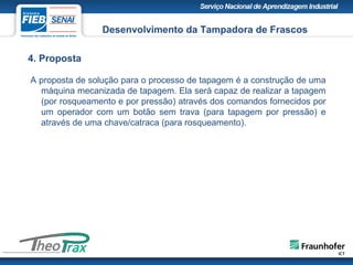 4. Proposta
A proposta de solução para o processo de tapagem é a construção de uma
máquina mecanizada de tapagem. Ela será capaz de realizar a tapagem
(por rosqueamento e por pressão) através dos comandos fornecidos por
um operador com um botão sem trava (para tapagem por pressão) e
através de uma chave/catraca (para rosqueamento).
Desenvolvimento da Tampadora de Frascos
 