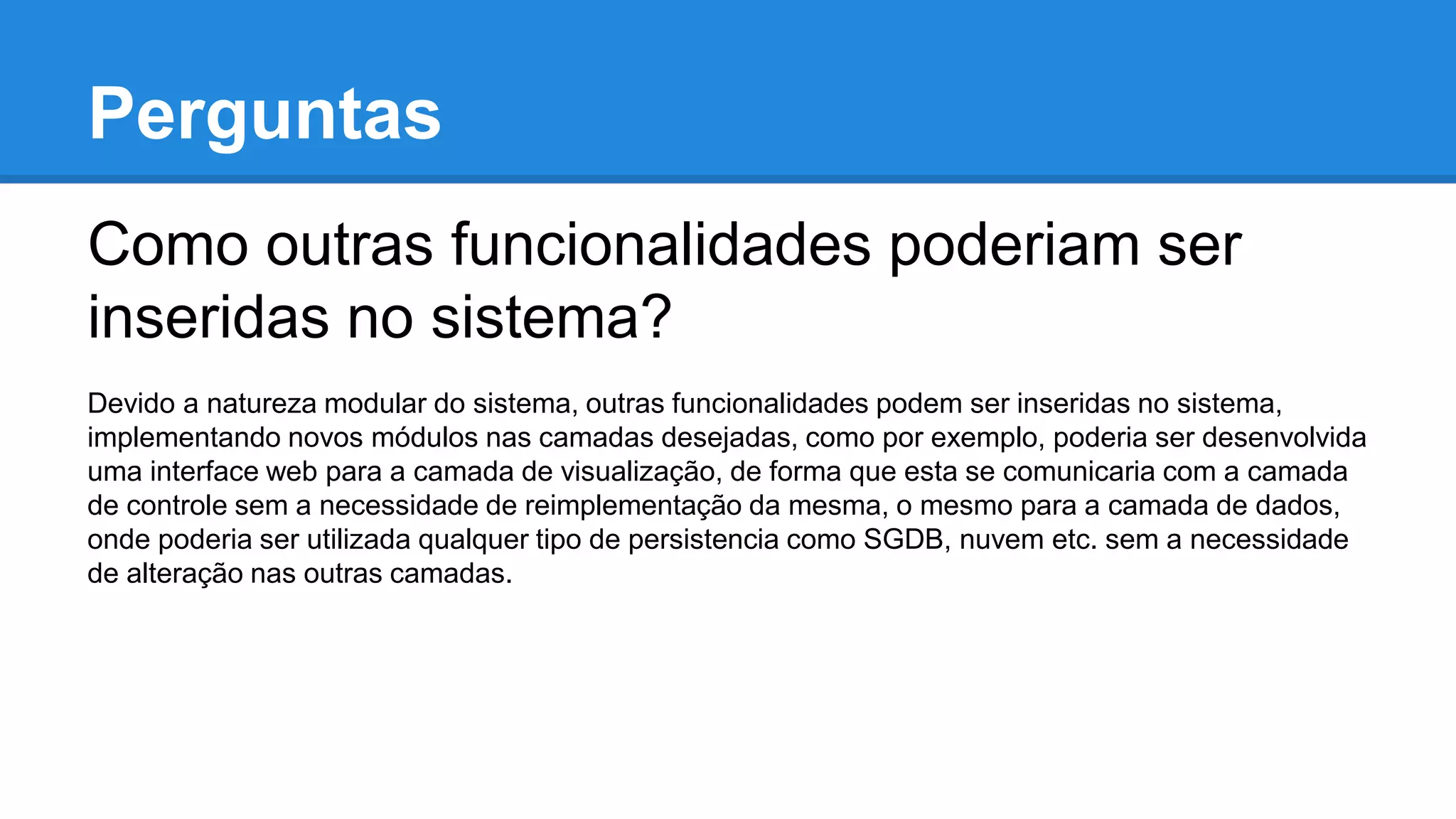 Perguntas
Como outras funcionalidades poderiam ser
inseridas no sistema?
Devido a natureza modular do sistema, outras funcionalidades podem ser inseridas no sistema,
implementando novos módulos nas camadas desejadas, como por exemplo, poderia ser desenvolvida
uma interface web para a camada de visualização, de forma que esta se comunicaria com a camada
de controle sem a necessidade de reimplementação da mesma, o mesmo para a camada de dados,
onde poderia ser utilizada qualquer tipo de persistencia como SGDB, nuvem etc. sem a necessidade
de alteração nas outras camadas.
 
