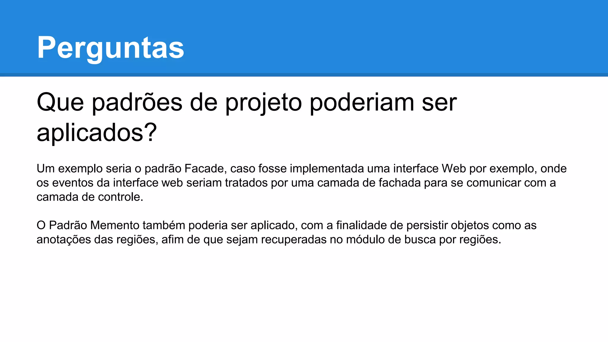 Perguntas
Que padrões de projeto poderiam ser
aplicados?
Um exemplo seria o padrão Facade, caso fosse implementada uma interface Web por exemplo, onde
os eventos da interface web seriam tratados por uma camada de fachada para se comunicar com a
camada de controle.
O Padrão Memento também poderia ser aplicado, com a finalidade de persistir objetos como as
anotações das regiões, afim de que sejam recuperadas no módulo de busca por regiões.
 
