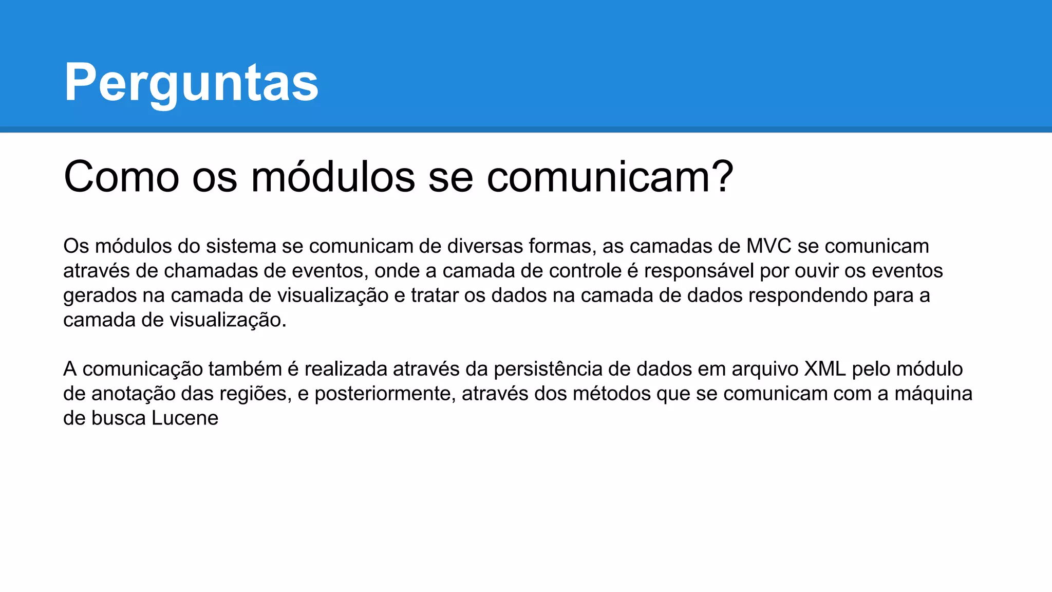 Perguntas
Como os módulos se comunicam?
Os módulos do sistema se comunicam de diversas formas, as camadas de MVC se comunicam
através de chamadas de eventos, onde a camada de controle é responsável por ouvir os eventos
gerados na camada de visualização e tratar os dados na camada de dados respondendo para a
camada de visualização.
A comunicação também é realizada através da persistência de dados em arquivo XML pelo módulo
de anotação das regiões, e posteriormente, através dos métodos que se comunicam com a máquina
de busca Lucene
 