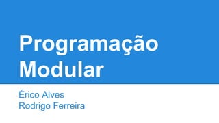 Programação
Modular
Érico Alves
Rodrigo Ferreira
 
