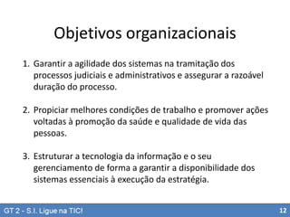 Objetivos organizacionais
1. Garantir a agilidade dos sistemas na tramitação dos
processos judiciais e administrativos e assegurar a razoável
duração do processo.

2. Propiciar melhores condições de trabalho e promover ações
voltadas à promoção da saúde e qualidade de vida das
pessoas.
3. Estruturar a tecnologia da informação e o seu
gerenciamento de forma a garantir a disponibilidade dos
sistemas essenciais à execução da estratégia.
12

 