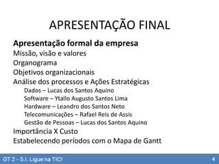 APRESENTAÇÃO FINAL
Apresentação formal da empresa
Missão, visão e valores
Organograma
Objetivos organizacionais
Análise dos processos e Ações Estratégicas
Dados – Lucas dos Santos Aquino
Software – Ytallo Augusto Santos Lima
Hardware – Leandro dos Santos Neto
Telecomunicações – Rafael Reis de Assis
Gestão de Pessoas – Lucas dos Santos Aquino

Importância X Custo
Estabelecendo períodos com o Mapa de Gantt
4

 