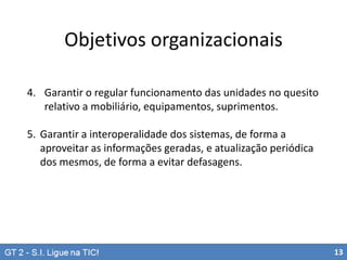 Objetivos organizacionais
4. Garantir o regular funcionamento das unidades no quesito
relativo a mobiliário, equipamentos, suprimentos.
5. Garantir a interoperalidade dos sistemas, de forma a
aproveitar as informações geradas, e atualização periódica
dos mesmos, de forma a evitar defasagens.

13

 