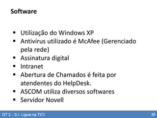 Software
 Utilização do Windows XP
 Antivírus utilizado é McAfee (Gerenciado
pela rede)
 Assinatura digital
 Intranet
 Abertura de Chamados é feita por
atendentes do HelpDesk.
 ASCOM utiliza diversos softwares
 Servidor Novell
19

 