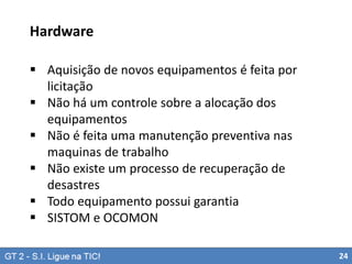 Hardware
 Aquisição de novos equipamentos é feita por
licitação
 Não há um controle sobre a alocação dos
equipamentos
 Não é feita uma manutenção preventiva nas
maquinas de trabalho
 Não existe um processo de recuperação de
desastres
 Todo equipamento possui garantia
 SISTOM e OCOMON
24

 
