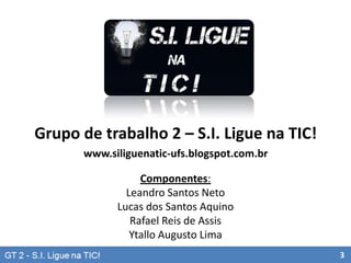 Grupo de trabalho 2 – S.I. Ligue na TIC!
www.siliguenatic-ufs.blogspot.com.br
Componentes:
Leandro Santos Neto
Lucas dos Santos Aquino
Rafael Reis de Assis
Ytallo Augusto Lima
3

 