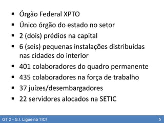 








Órgão Federal XPTO
Único órgão do estado no setor
2 (dois) prédios na capital
6 (seis) pequenas instalações distribuídas
nas cidades do interior
401 colaboradores do quadro permanente
435 colaboradores na força de trabalho
37 juízes/desembargadores
22 servidores alocados na SETIC
5

 